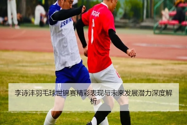 李诗沣羽毛球世锦赛精彩表现与未来发展潜力深度解析